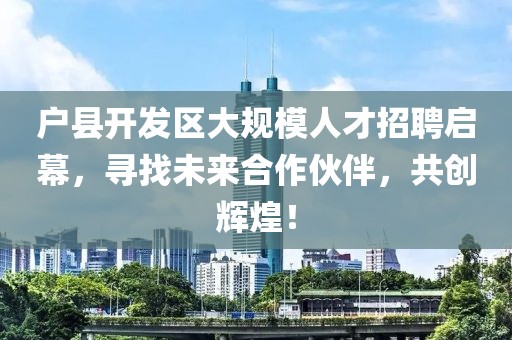 户县开发区大规模人才招聘启幕，寻找未来合作伙伴，共创辉煌！