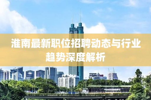 淮南最新职位招聘动态与行业趋势深度解析