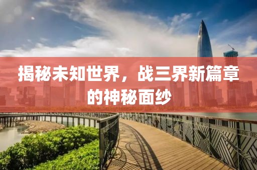揭秘未知世界，战三界新篇章的神秘面纱