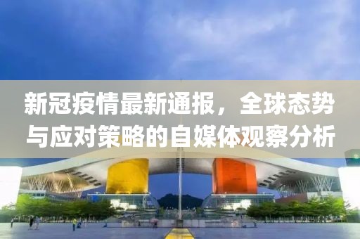 新冠疫情最新通报，全球态势与应对策略的自媒体观察分析