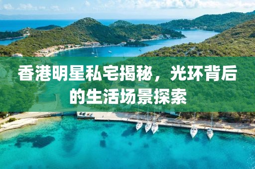 香港明星私宅揭秘，光环背后的生活场景探索