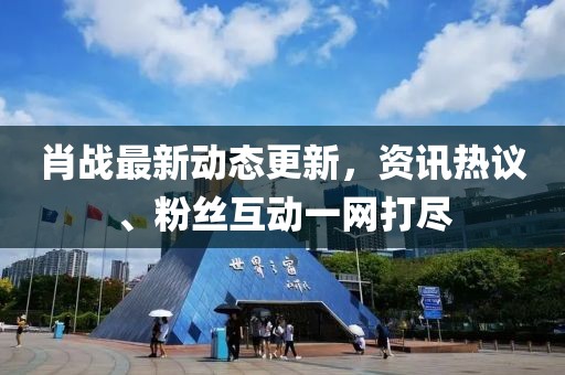 肖战最新动态更新，资讯热议、粉丝互动一网打尽