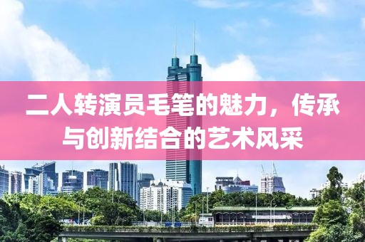 二人转演员毛笔的魅力，传承与创新结合的艺术风采