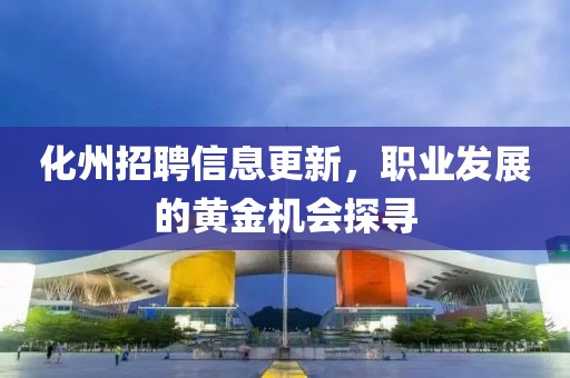 化州招聘信息更新，职业发展的黄金机会探寻