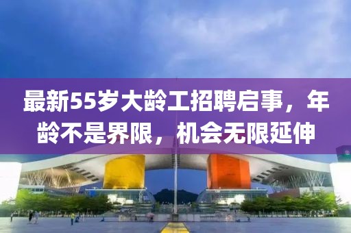 最新55岁大龄工招聘启事，年龄不是界限，机会无限延伸
