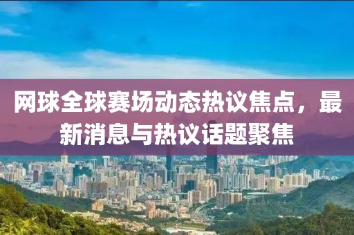网球全球赛场动态热议焦点，最新消息与热议话题聚焦