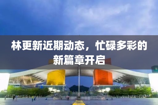 林更新近期动态，忙碌多彩的新篇章开启