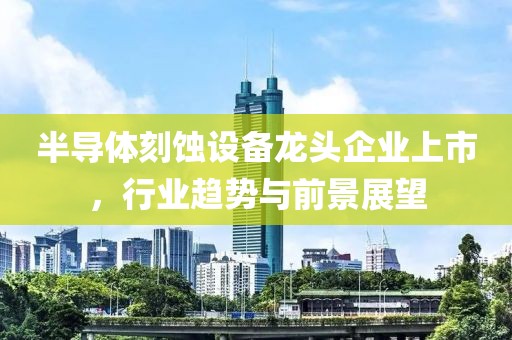 半导体刻蚀设备龙头企业上市，行业趋势与前景展望