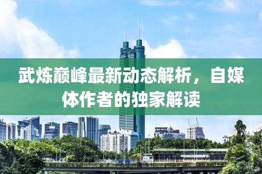 武炼巅峰最新动态解析，自媒体作者的独家解读