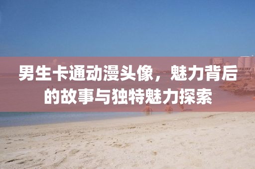 男生卡通动漫头像，魅力背后的故事与独特魅力探索