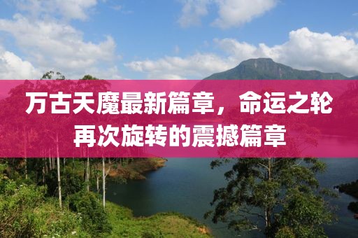 万古天魔最新篇章，命运之轮再次旋转的震撼篇章