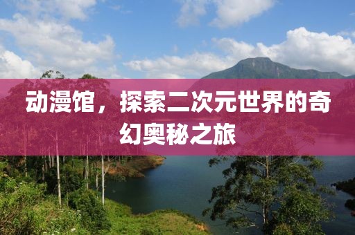 动漫馆，探索二次元世界的奇幻奥秘之旅