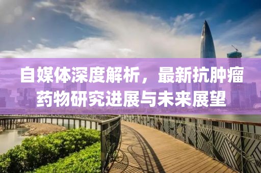 自媒体深度解析，最新抗肿瘤药物研究进展与未来展望