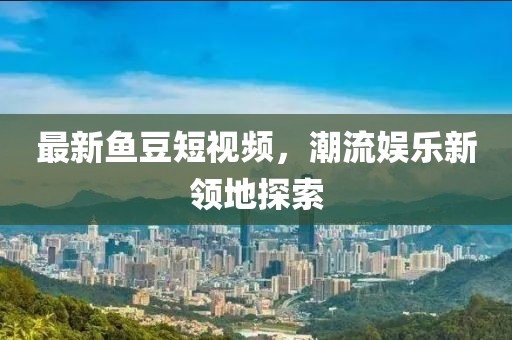 最新鱼豆短视频，潮流娱乐新领地探索