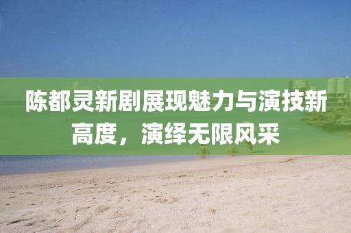 陈都灵新剧展现魅力与演技新高度，演绎无限风采