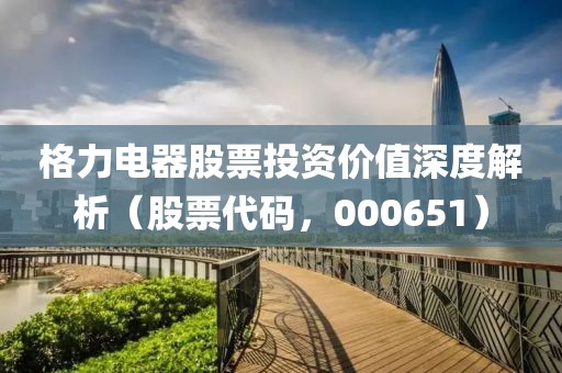 格力电器股票投资价值深度解析（股票代码，000651）