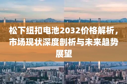 松下纽扣电池2032价格解析，市场现状深度剖析与未来趋势展望