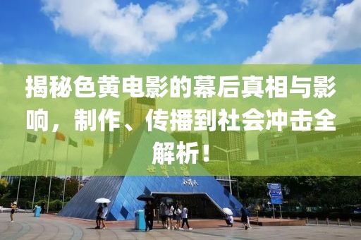 揭秘色黄电影的幕后真相与影响，制作、传播到社会冲击全解析！