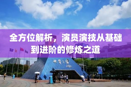 全方位解析，演员演技从基础到进阶的修炼之道