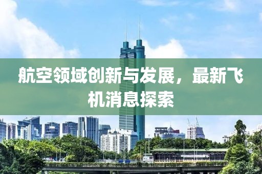 航空领域创新与发展，最新飞机消息探索