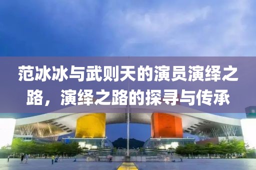 范冰冰与武则天的演员演绎之路，演绎之路的探寻与传承
