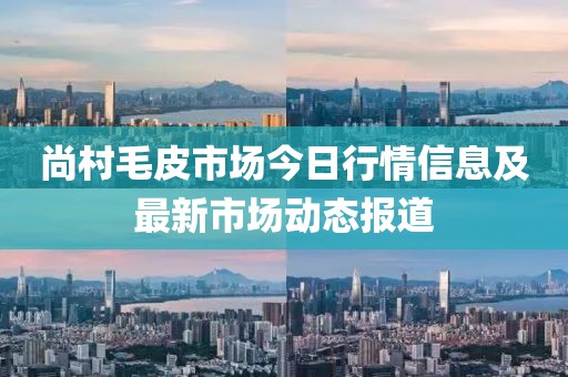 尚村毛皮市场今日行情信息及最新市场动态报道