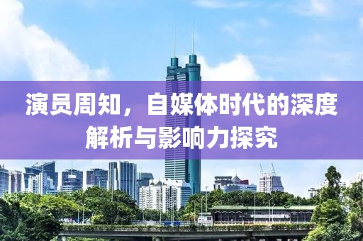 演员周知，自媒体时代的深度解析与影响力探究