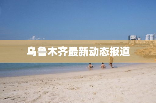乌鲁木齐最新动态报道