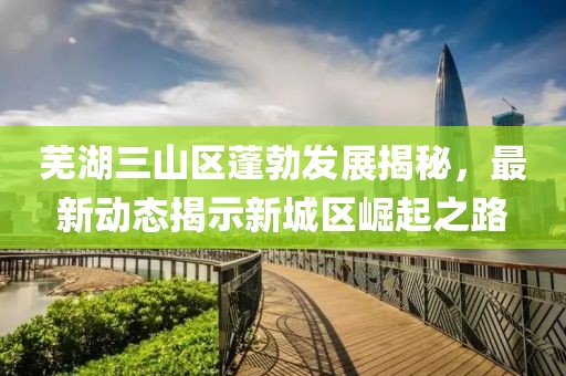 芜湖三山区蓬勃发展揭秘，最新动态揭示新城区崛起之路