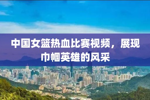 中国女篮热血比赛视频，展现巾帼英雄的风采