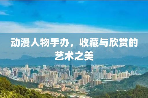 动漫人物手办，收藏与欣赏的艺术之美