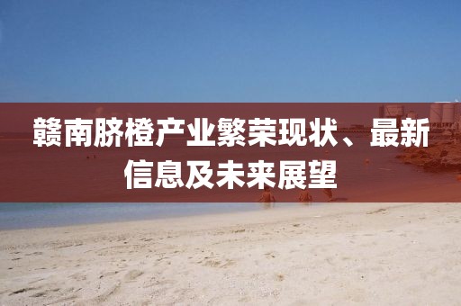 赣南脐橙产业繁荣现状、最新信息及未来展望