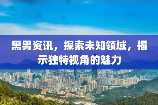 黑男资讯，探索未知领域，揭示独特视角的魅力