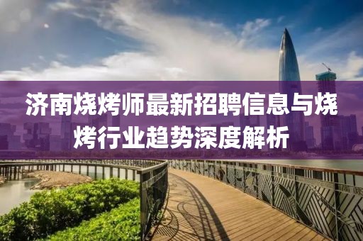 济南烧烤师最新招聘信息与烧烤行业趋势深度解析