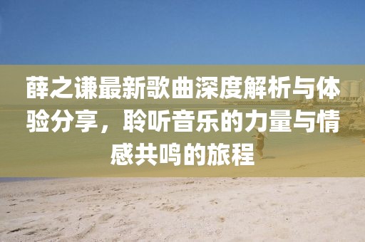 薛之谦最新歌曲深度解析与体验分享，聆听音乐的力量与情感共鸣的旅程