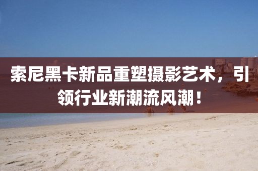 索尼黑卡新品重塑摄影艺术，引领行业新潮流风潮！
