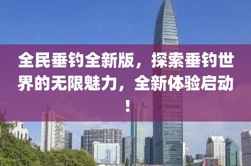 全民垂钓全新版，探索垂钓世界的无限魅力，全新体验启动！