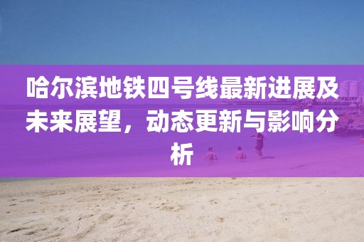 哈尔滨地铁四号线最新进展及未来展望，动态更新与影响分析