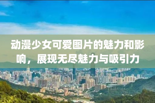 动漫少女可爱图片的魅力和影响，展现无尽魅力与吸引力