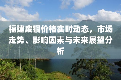 福建废铜价格实时动态，市场走势、影响因素与未来展望分析