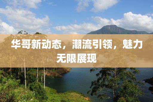 华哥新动态，潮流引领，魅力无限展现