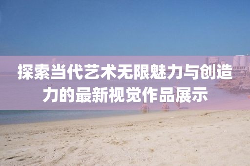 探索当代艺术无限魅力与创造力的最新视觉作品展示