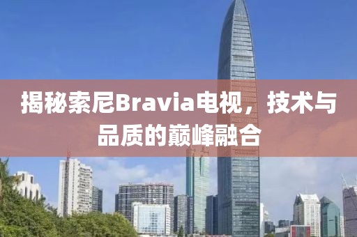 揭秘索尼Bravia电视，技术与品质的巅峰融合
