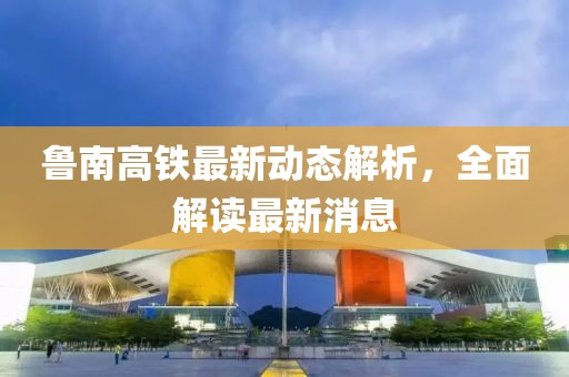 鲁南高铁最新动态解析，全面解读最新消息