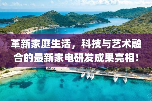 革新家庭生活，科技与艺术融合的最新家电研发成果亮相！
