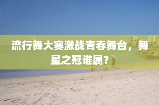 流行舞大赛激战青春舞台，舞星之冠谁属？