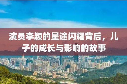 演员李颖的星途闪耀背后，儿子的成长与影响的故事