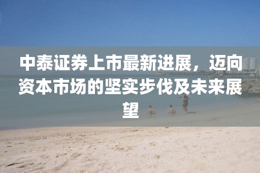 中泰证券上市最新进展，迈向资本市场的坚实步伐及未来展望