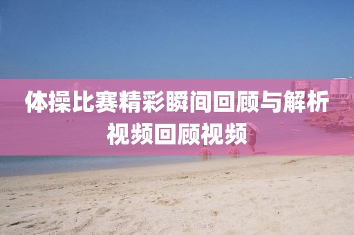 体操比赛精彩瞬间回顾与解析视频回顾视频
