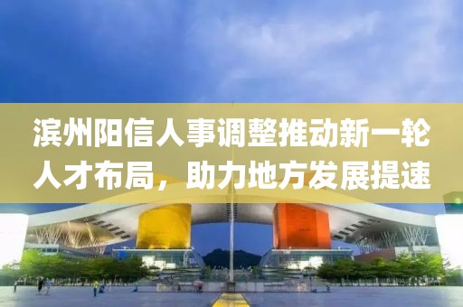 滨州阳信人事调整推动新一轮人才布局，助力地方发展提速